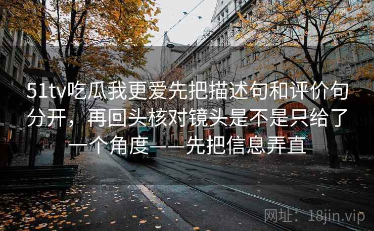 51tv吃瓜我更爱先把描述句和评价句分开，再回头核对镜头是不是只给了一个角度——先把信息弄直
