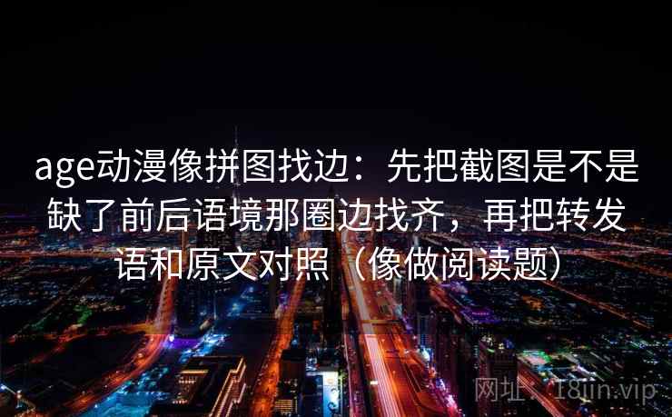 age动漫像拼图找边：先把截图是不是缺了前后语境那圈边找齐，再把转发语和原文对照（像做阅读题）
