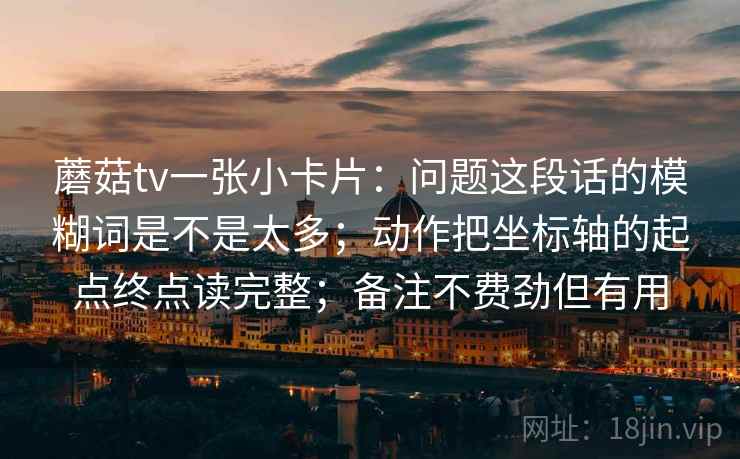 蘑菇tv一张小卡片：问题这段话的模糊词是不是太多；动作把坐标轴的起点终点读完整；备注不费劲但有用