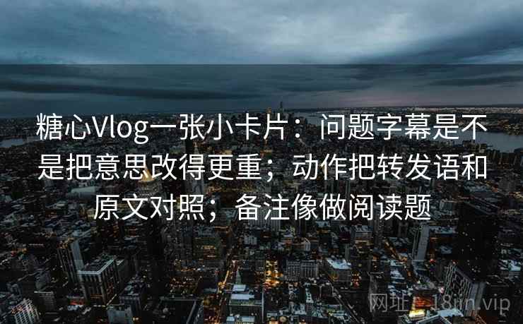 糖心Vlog一张小卡片：问题字幕是不是把意思改得更重；动作把转发语和原文对照；备注像做阅读题