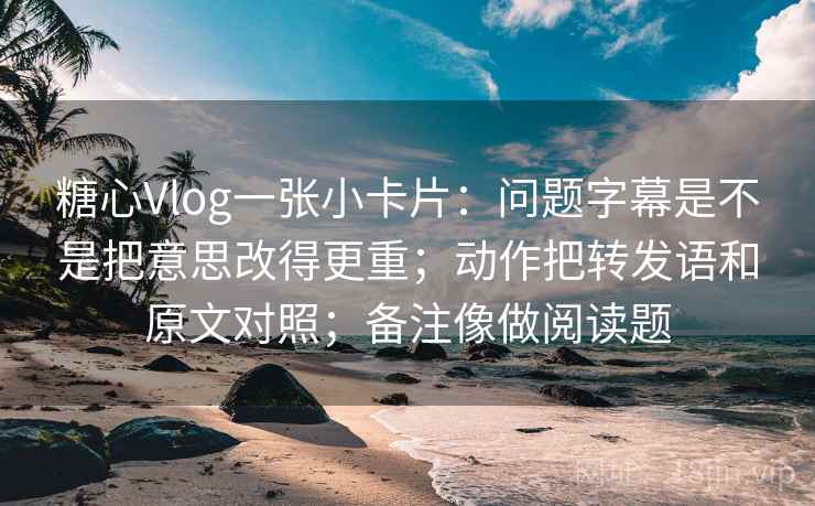 糖心Vlog一张小卡片：问题字幕是不是把意思改得更重；动作把转发语和原文对照；备注像做阅读题